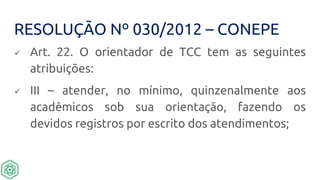RESOLUÇÃO Nº 030/2012 – CONEPE
 Art. 22. O orientador de TCC tem as seguintes
atribuições:
 III – atender, no mínimo, quinzenalmente aos
acadêmicos sob sua orientação, fazendo os
devidos registros por escrito dos atendimentos;
 