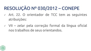 RESOLUÇÃO Nº 030/2012 – CONEPE
 Art. 22. O orientador de TCC tem as seguintes
atribuições:
 VII – zelar pela correção formal da língua oficial
nos trabalhos de seus orientandos.
 