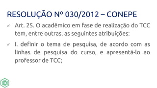 RESOLUÇÃO Nº 030/2012 – CONEPE
 Art. 25. O acadêmico em fase de realização do TCC
tem, entre outras, as seguintes atribuições:
 I. definir o tema de pesquisa, de acordo com as
linhas de pesquisa do curso, e apresentá-lo ao
professor de TCC;
 