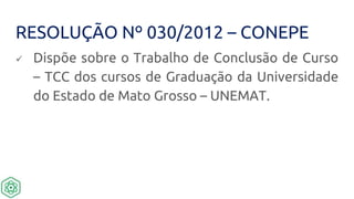 RESOLUÇÃO Nº 030/2012 – CONEPE
 Dispõe sobre o Trabalho de Conclusão de Curso
– TCC dos cursos de Graduação da Universidade
do Estado de Mato Grosso – UNEMAT.
 