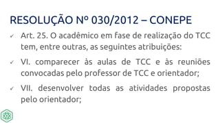 RESOLUÇÃO Nº 030/2012 – CONEPE
 Art. 25. O acadêmico em fase de realização do TCC
tem, entre outras, as seguintes atribuições:
 VI. comparecer às aulas de TCC e às reuniões
convocadas pelo professor de TCC e orientador;
 VII. desenvolver todas as atividades propostas
pelo orientador;
 