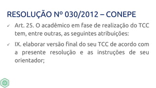 RESOLUÇÃO Nº 030/2012 – CONEPE
 Art. 25. O acadêmico em fase de realização do TCC
tem, entre outras, as seguintes atribuições:
 IX. elaborar versão final do seu TCC de acordo com
a presente resolução e as instruções de seu
orientador;
 