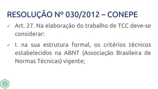 RESOLUÇÃO Nº 030/2012 – CONEPE
 Art. 27. Na elaboração do trabalho de TCC deve-se
considerar:
 I. na sua estrutura formal, os critérios técnicos
estabelecidos na ABNT (Associação Brasileira de
Normas Técnicas) vigente;
 