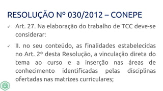 RESOLUÇÃO Nº 030/2012 – CONEPE
 Art. 27. Na elaboração do trabalho de TCC deve-se
considerar:
 II. no seu conteúdo, as finalidades estabelecidas
no Art. 2º desta Resolução, a vinculação direta do
tema ao curso e a inserção nas áreas de
conhecimento identificadas pelas disciplinas
ofertadas nas matrizes curriculares;
 