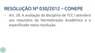 RESOLUÇÃO Nº 030/2012 – CONEPE
 Art. 28. A avaliação da disciplina de TCC I atenderá
aos requisitos da Normatização Acadêmica e o
especificado nesta resolução.
 