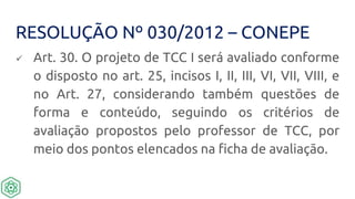 RESOLUÇÃO Nº 030/2012 – CONEPE
 Art. 30. O projeto de TCC I será avaliado conforme
o disposto no art. 25, incisos I, II, III, VI, VII, VIII, e
no Art. 27, considerando também questões de
forma e conteúdo, seguindo os critérios de
avaliação propostos pelo professor de TCC, por
meio dos pontos elencados na ficha de avaliação.
 