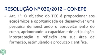 RESOLUÇÃO Nº 030/2012 – CONEPE
 Art. 1º. O objetivo do TCC é proporcionar aos
acadêmicos a oportunidade de desenvolver uma
pesquisa demonstrando o aproveitamento do
curso, aprimorando a capacidade de articulação,
interpretação e reflexão em sua área de
formação, estimulando a produção científica.
 