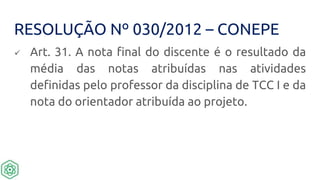 RESOLUÇÃO Nº 030/2012 – CONEPE
 Art. 31. A nota final do discente é o resultado da
média das notas atribuídas nas atividades
definidas pelo professor da disciplina de TCC I e da
nota do orientador atribuída ao projeto.
 