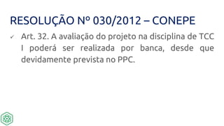 RESOLUÇÃO Nº 030/2012 – CONEPE
 Art. 32. A avaliação do projeto na disciplina de TCC
I poderá ser realizada por banca, desde que
devidamente prevista no PPC.
 