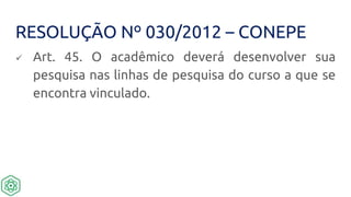 RESOLUÇÃO Nº 030/2012 – CONEPE
 Art. 45. O acadêmico deverá desenvolver sua
pesquisa nas linhas de pesquisa do curso a que se
encontra vinculado.
 
