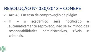 RESOLUÇÃO Nº 030/2012 – CONEPE
 Art. 46. Em caso de comprovação de plágio:
 III – o acadêmico será notificado e
automaticamente reprovado, não se eximindo das
responsabilidades administrativas, cíveis e
criminais.
 
