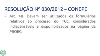 RESOLUÇÃO Nº 030/2012 – CONEPE
 Art. 48. Devem ser utilizados os formulários
relativos ao processo do TCC, considerados
indispensáveis e disponibilizados na página da
PROEG
 