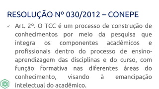RESOLUÇÃO Nº 030/2012 – CONEPE
 Art. 2º. O TCC é um processo de construção de
conhecimentos por meio da pesquisa que
integra os componentes acadêmicos e
profissionais dentro do processo de ensino-
aprendizagem das disciplinas e do curso, com
função formativa nas diferentes áreas do
conhecimento, visando à emancipação
intelectual do acadêmico.
 