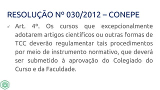 RESOLUÇÃO Nº 030/2012 – CONEPE
 Art. 4º. Os cursos que excepcionalmente
adotarem artigos científicos ou outras formas de
TCC deverão regulamentar tais procedimentos
por meio de instrumento normativo, que deverá
ser submetido à aprovação do Colegiado do
Curso e da Faculdade.
 