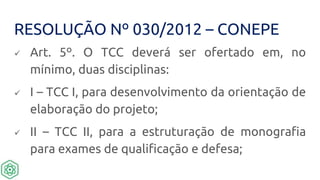 RESOLUÇÃO Nº 030/2012 – CONEPE
 Art. 5º. O TCC deverá ser ofertado em, no
mínimo, duas disciplinas:
 I – TCC I, para desenvolvimento da orientação de
elaboração do projeto;
 II – TCC II, para a estruturação de monografia
para exames de qualificação e defesa;
 