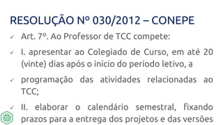 RESOLUÇÃO Nº 030/2012 – CONEPE
 Art. 7º. Ao Professor de TCC compete:
 I. apresentar ao Colegiado de Curso, em até 20
(vinte) dias após o início do período letivo, a
 programação das atividades relacionadas ao
TCC;
 II. elaborar o calendário semestral, fixando
prazos para a entrega dos projetos e das versões
 
