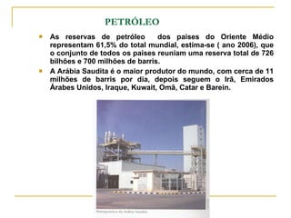 PETRÓLEO As reservas de petróleo  dos paises do Oriente Médio representam 61,5% do total mundial, estima-se ( ano 2006), que o conjunto de todos os paises reuniam uma reserva total de 726 bilhões e 700 milhões de barris.  A Arábia Saudita é o maior produtor do mundo, com cerca de 11 milhões de barris por dia, depois seguem o Irã, Emirados Árabes Unidos, Iraque, Kuwait, Omã, Catar e Barein. 