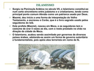 ISLAMISMO Surgiu na Península Arábica no século VII, o Islamismo constitui-se num certo sincretismo entre judaísmo e o cristianismo, tendo como principal ponto comum Abraão como um patriarca usado por Deus. Maomé, deu inicio a uma forma de interpretação do Velho Testamento, e escreveu o Corão, que é o livro sagrado usado pelos seguidores do Islã.  Este profeta (Maomé), nasceu em Meca, e os seguidores tem o costume de orar 5 vezes ao dia, com o rosto prostado no chão na direção da cidade de Meca. O Islamismo, acabou sendo assimilado por governos de diversos paises árabes, adotando-se assim um forma de governo autoritário e fundamentalista, pois apóia atos terrorista em nome da fé. 