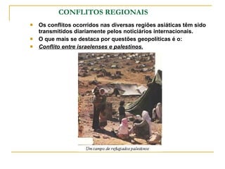 CONFLITOS REGIONAIS Os conflitos ocorridos nas diversas regiões asiáticas têm sido transmitidos diariamente pelos noticiários internacionais. O que mais se destaca por questões geopolíticas é o: Conflito entre israelenses e palestinos. 