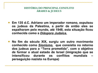 HISTÓRIA DO PRINCIPAL CONFLITO ÁRABES & JUDEUS Em 135 d.C. Adriano um imperador romano, expulsou os judeus da Palestina, a partir de então eles se espalharam pelo mundo, até 1948, esta situação ficou conhecida como a  Diáspora Judaica. No fim do século XIX, surgiu um outro movimento conhecido como  Sionismo ,  que consistia no retorno dos judeus para a “Terra prometida”, com o objetivo de formar o atual estado de Israel (imigração que se intensificou durante os conflitos mundiais – perseguição nazista na Europa) 