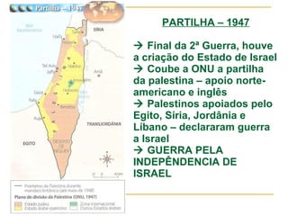 PARTILHA – 1947   Final da 2ª Guerra, houve a criação do Estado de Israel   Coube a ONU a partilha da palestina – apoio norte-americano e inglês   Palestinos apoiados pelo Egito, Síria, Jordânia e Líbano – declararam guerra a Israel   GUERRA PELA INDEPÊNDENCIA DE ISRAEL 
