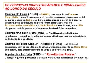 OS PRINCIPAIS CONFLITOS ÁRABES E ISRAELENSES AO LONGO DO SÉCULO Guerra de Suez  ( 1956) –  Israel , com o apoio da  França  e  Reino Unido , que utilizavam o canal para ter acesso ao comércio oriental, declarou guerra ao  Egito , que tinha nacionalizado o canal de Suez. No desenrolar do conflito, os egípcios foram derrotados, mas os  Estados Unidos da América  e a  União Soviética  interferiram, e em  1959  obrigaram os três países a retirarem-se dos territórios ocupados . Guerra dos Seis Dias  (1967) –  Conflito entre palestinos e israelenses, no qual os israelenses saíram vitoriosos ocupando territórios da Síria, Egito e Jordânia. Guerra do Yom Kippur  / Ramadã (1973) –  os egípcios assinaram, sem concordância da Síria e Jordânia, o Acordo de  Camp David  com Israel, pelo qual receberam de volta a península do Sinai. A primeira Intifada  (1980) – “ Revolta das Pedras ” Crianças e jovens palestinos atacavam os tanques Israelenses com pedras. 