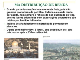 MÁ DISTRIBUIÇÃO DE RENDA Grande parte das nações tem economia forte, pois são grandes produtoras de petróleo, todavia a elevada renda per capita, nem sempre é reflexo de boa qualidade de vida, pois os lucros adquiridos com exportações de petróleo são retidos por famílias influentes. Índices de analfabetismo e mortalidade permanecem elevados. O pais com melhor IDH, é Israel, que possui  IDH alto, este pais nasceu após a 2ª Guerra Mundial: 