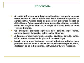 ECONOMIA A região sofre com as influencias climáticas, boa parte de suas terras estão sob climas desérticos, fator limitante na produção agropecuária. Apesar disso os paises tem procurado vencer as dificuldades. Paises como Iraque e Arábia Saudita tem investido muito em Irrigação artificial, o Iraque usa como meio os Rios Tigres e Eufrates. Os principais produtos agrícolas são: cevada, trigo, frutas, cana-de-áçucar, beterraba, milho, café e tâmaras. A Turquia produz beterraba, algodão, azeitona, cevada, frutas, milho, nozes, sementes de girassol, tabaco e trigo. Israel, tem grande destaque, possui industrias voltadas para produtos de alto valor, e usa-se nesse país tecnologia de ponta, destacam-se as ind. De armas, software, hardware, medicina. 