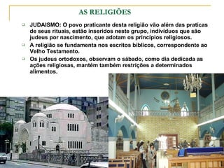   AS RELIGIÕES JUDAISMO: O povo praticante desta religião vão além das praticas de seus rituais, estão inseridos neste grupo, indivíduos que são judeus por nascimento, que adotam os princípios religiosos. A religião se fundamenta nos escritos bíblicos, correspondente ao Velho Testamento. Os judeus ortodoxos, observam o sábado, como dia dedicada as ações religiosas, mantém também restrições a determinados alimentos. 