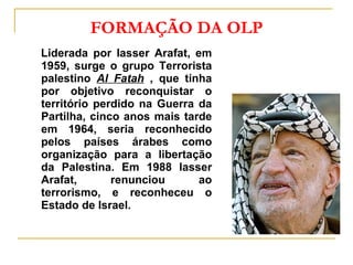 FORMAÇÃO DA OLP Liderada por Iasser Arafat, em 1959, surge o grupo Terrorista palestino  Al Fatah   , que tinha por objetivo reconquistar o território perdido na Guerra da Partilha, cinco anos mais tarde em 1964, seria reconhecido pelos países árabes como organização para a libertação da Palestina. Em 1988 Iasser Arafat, renunciou ao terrorismo, e reconheceu o Estado de Israel. 