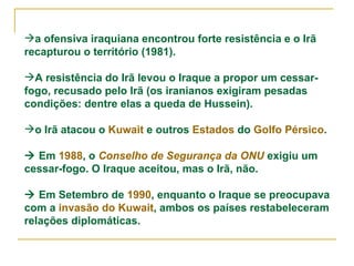 a ofensiva iraquiana encontrou forte resistência e o Irã recapturou o território (1981). A resistência do Irã levou o Iraque a propor um cessar-fogo, recusado pelo Irã (os iranianos exigiram pesadas condições: dentre elas a queda de Hussein). o Irã atacou o  Kuwait  e outros  Estados  do  Golfo Pérsico .    Em  1988 , o  Conselho de Segurança da ONU  exigiu um cessar-fogo. O Iraque aceitou, mas o Irã, não.    Em Setembro de  1990 , enquanto o Iraque se preocupava com a  invasão do Kuwait , ambos os países restabeleceram relações diplomáticas. 