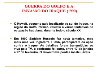 GUERRA DO GOLFO E A  INVASÃO DO IRAQUE (1990) O Kuwait, pequeno pais localizado ao sul do Iraque, na região do Golfo Pérsico, resistiu a várias tentativas de ocupação iraquiana, durante todo o século XX. Em 1990 Saddam Hussein fez nova tentativa, mas mais uma vez Inglaterra e USA, participaram da ação contra o Iraque. As batalhas foram transmitidas ao vivo pela TV, o confronto foi curto, entre 17 de janeiro a 27 de fevereiro. O Kuwait teve perdas incalculáveis. 