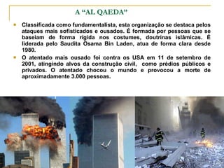 A “AL QAEDA” Classificada como fundamentalista, esta organização se destaca pelos ataques mais sofisticados e ousados. É formada por pessoas que se baseiam de forma rígida nos costumes, doutrinas islâmicas. É liderada pelo Saudita Osama Bin Laden, atua de forma clara desde 1980.  O atentado mais ousado foi contra os USA em 11 de setembro de 2001, atingindo alvos da construção civil,  como prédios públicos e privados. O atentado chocou o mundo e provocou a morte de aproximadamente 3.000 pessoas. 