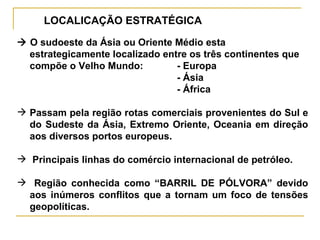 LOCALICAÇÃO ESTRATÉGICA    O sudoeste da Ásia ou Oriente Médio esta estrategicamente localizado entre os três continentes que compõe o Velho Mundo: - Europa - Ásia - África Passam pela região rotas comerciais provenientes do Sul e do Sudeste da Ásia, Extremo Oriente, Oceania em direção aos diversos portos europeus. Principais linhas do comércio internacional de petróleo. Região conhecida como “BARRIL DE PÓLVORA” devido aos inúmeros conflitos que a tornam um foco de tensões geopolíticas. 