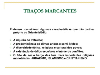 TRAÇOS MARCANTES Podemos  considerar algumas características que dão caráter próprio ao Oriente Médio: A riqueza do Petróleo; A predominância de climas áridos e semi-áridos; A diversidade étnica, religiosa e cultural dos povos; A existência de ódios seculares e inúmeros conflitos; O fato de ser o berço das três mais importantes religiões monoteístas: JUDAISMO, ISLAMISMO e CRISTIANISMO. 