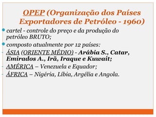 OPEP (Organização dos Países 
Exportadores de Petróleo - 1960) 
cartel - controle do preço e da produção do 
petróleo BRUTO; 
composto atualmente por 12 países: 
- ÁSIA (ORIENTE MÉDIO) - Arábia S., Catar, 
Emirados A., Irã, Iraque e Kuwait; 
- AMÉRICA – Venezuela e Equador; 
- ÁFRICA – Nigéria, Líbia, Argélia e Angola. 
 