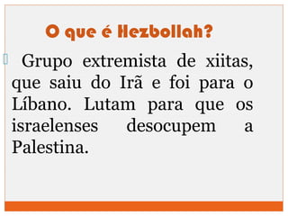O que é Hezbollah? 
 Grupo extremista de xiitas, 
que saiu do Irã e foi para o 
Líbano. Lutam para que os 
israelenses desocupem a 
Palestina. 
 