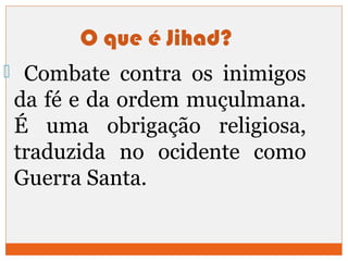 O que é Jihad? 
 Combate contra os inimigos 
da fé e da ordem muçulmana. 
É uma obrigação religiosa, 
traduzida no ocidente como 
Guerra Santa. 
 