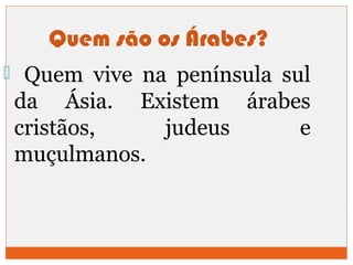 Quem são os Árabes? 
 Quem vive na península sul 
da Ásia. Existem árabes 
cristãos, judeus e 
muçulmanos. 
 