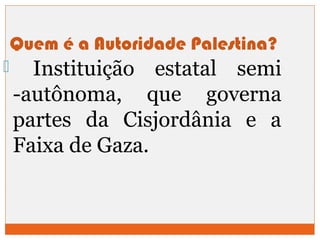 Quem é a Autoridade Palestina? 
 Instituição estatal semi 
-autônoma, que governa 
partes da Cisjordânia e a 
Faixa de Gaza. 
 