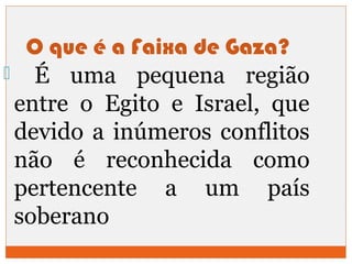 O que é a Faixa de Gaza? 
 É uma pequena região 
entre o Egito e Israel, que 
devido a inúmeros conflitos 
não é reconhecida como 
pertencente a um país 
soberano 
 