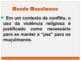 Mundo Muçulmano 
 Em um contexto de conflito, o 
uso da violência religiosa é 
justificado como necessário 
para se manter a “paz” para os 
muçulmanos. 
 