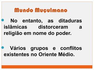 Mundo Muçulmano 
 No entanto, as ditaduras 
islâmicas distorceram a 
religião em nome do poder. 
 Vários grupos e conflitos 
existentes no Oriente Médio. 
 