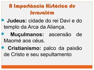 A Importância Histórica de 
Jerusalém 
 Judeus: cidade do rei Davi e do 
templo da Arca da Aliança. 
 Muçulmanos: ascensão de 
Maomé aos céus. 
 Cristianismo: palco da paixão 
de Cristo e seu sepultamento 
 