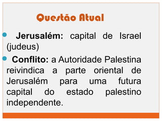 Questão Atual 
 Jerusalém: capital de Israel 
(judeus) 
 Conflito: a Autoridade Palestina 
reivindica a parte oriental de 
Jerusalém para uma futura 
capital do estado palestino 
independente. 

