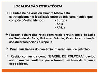 LOCALICAÇÃO ESTRATÉGICA 
 O sudoeste da Ásia ou Oriente Médio esta 
estrategicamente localizado entre os três continentes que 
compõe o Velho Mundo: - Europa 
- Ásia 
- África 
 Passam pela região rotas comerciais provenientes do Sul e 
do Sudeste da Ásia, Extremo Oriente, Oceania em direção 
aos diversos portos europeus. 
 Principais linhas do comércio internacional de petróleo. 
 Região conhecida como “BARRIL DE PÓLVORA” devido 
aos inúmeros conflitos que a tornam um foco de tensões 
geopolíticas. 
 