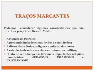 TRAÇOS MARCANTES 
Podemos considerar algumas características que dão 
caráter próprio ao Oriente Médio: 
 A riqueza do Petróleo; 
 A predominância de climas áridos e semi-áridos; 
 A diversidade étnica, religiosa e cultural dos povos; 
 A existência de ódios seculares e inúmeros conflitos; 
 O fato de ser o berço das três mais importantes religiões 
monoteístas: JUDAISMO, ISLAMISMO e 
CRISTIANISMO. 
 