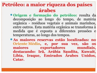 Petróleo: a maior riqueza dos países 
árabes 
Origem e formação do petróleo: resulta da 
decomposição ao longo do tempo, de matéria 
orgânica - resíduos vegetais e animais marinhos, 
entre outros. Esta matéria orgânica se transforma à 
medida que é exposta a diferentes pressões e 
temperaturas, ao longo dos tempos. 
As maiores reservas estão localizadas: no 
Oriente Médio, e, por sua vez, são os 
maiores exportadores mundiais, 
destacando: Irã, Arábia Saudita, Kuwait, 
Líbia, Iraque, Emirados Árabes Unidos, 
Catar. 
 