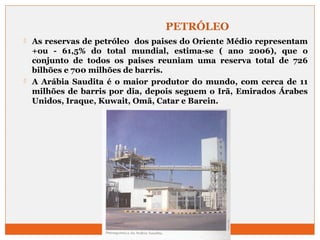 PETRÓLEO 
 As reservas de petróleo dos paises do Oriente Médio representam 
+ou - 61,5% do total mundial, estima-se ( ano 2006), que o 
conjunto de todos os paises reuniam uma reserva total de 726 
bilhões e 700 milhões de barris. 
 A Arábia Saudita é o maior produtor do mundo, com cerca de 11 
milhões de barris por dia, depois seguem o Irã, Emirados Árabes 
Unidos, Iraque, Kuwait, Omã, Catar e Barein. 
 