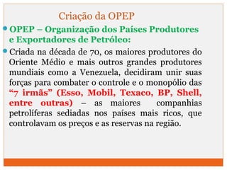 Criação da OPEP 
OPEP – Organização dos Países Produtores 
e Exportadores de Petróleo: 
Criada na década de 70, os maiores produtores do 
Oriente Médio e mais outros grandes produtores 
mundiais como a Venezuela, decidiram unir suas 
forças para combater o controle e o monopólio das 
“7 irmãs” (Esso, Mobil, Texaco, BP, Shell, 
entre outras) – as maiores companhias 
petrolíferas sediadas nos países mais ricos, que 
controlavam os preços e as reservas na região. 
 
